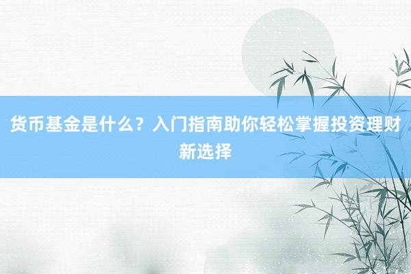 货币基金是什么？入门指南助你轻松掌握投资理财新选择