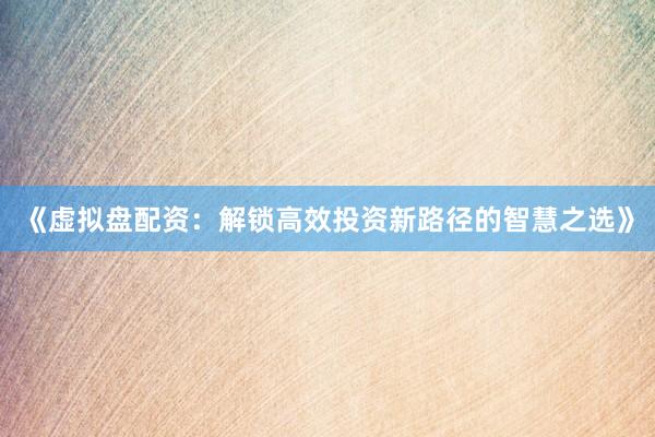 《虚拟盘配资：解锁高效投资新路径的智慧之选》