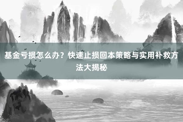 基金亏损怎么办？快速止损回本策略与实用补救方法大揭秘