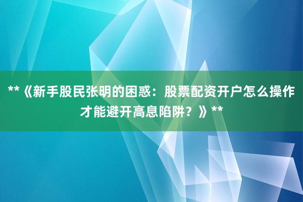 **《新手股民张明的困惑：股票配资开户怎么操作才能避开高息陷阱？》**