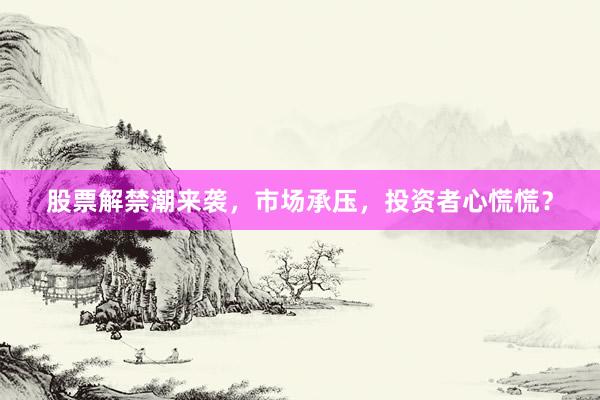 股票解禁潮来袭，市场承压，投资者心慌慌？