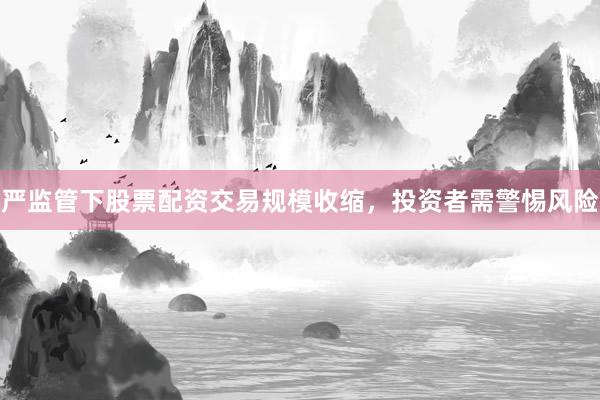 严监管下股票配资交易规模收缩，投资者需警惕风险