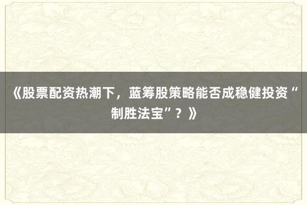 《股票配资热潮下，蓝筹股策略能否成稳健投资“制胜法宝”？》