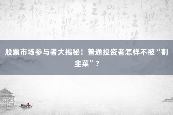 股票市场参与者大揭秘！普通投资者怎样不被“割韭菜”？