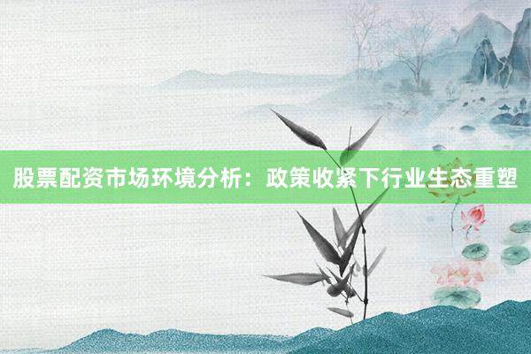股票配资市场环境分析：政策收紧下行业生态重塑