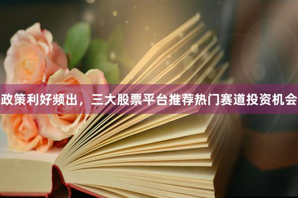 政策利好频出，三大股票平台推荐热门赛道投资机会