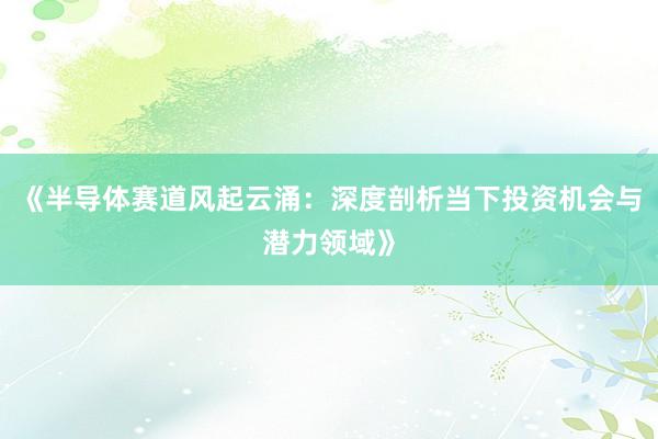 《半导体赛道风起云涌：深度剖析当下投资机会与潜力领域》