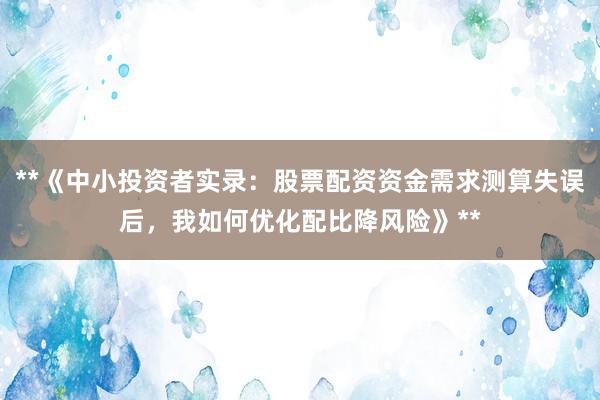 **《中小投资者实录：股票配资资金需求测算失误后，我如何优化配比降风险》**