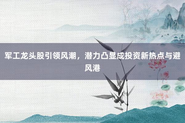 军工龙头股引领风潮,潜力凸显成投资新热点与避风港