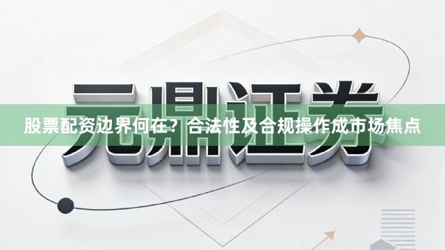 股票配资边界何在？合法性及合规操作成市场焦点