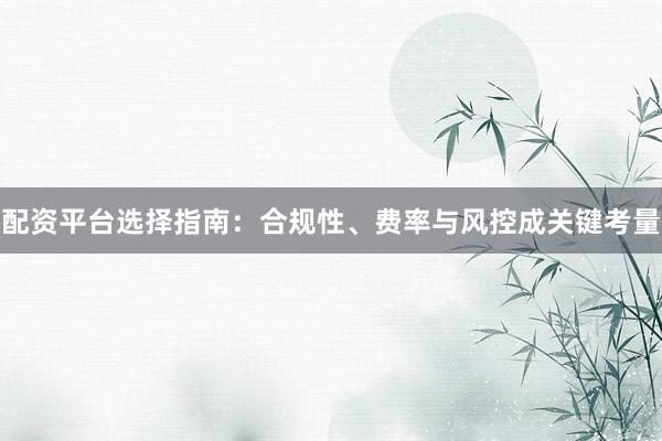 配资平台选择指南：合规性、费率与风控成关键考量