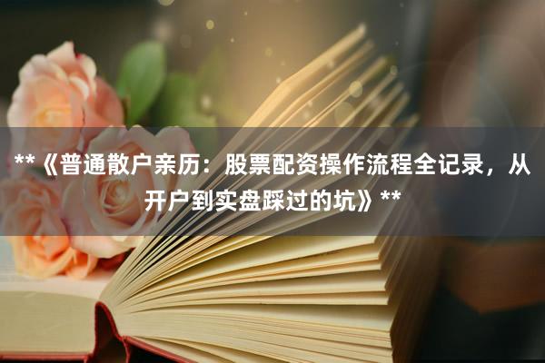 **《普通散户亲历：股票配资操作流程全记录，从开户到实盘踩过的坑》**
