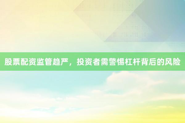股票配资监管趋严，投资者需警惕杠杆背后的风险