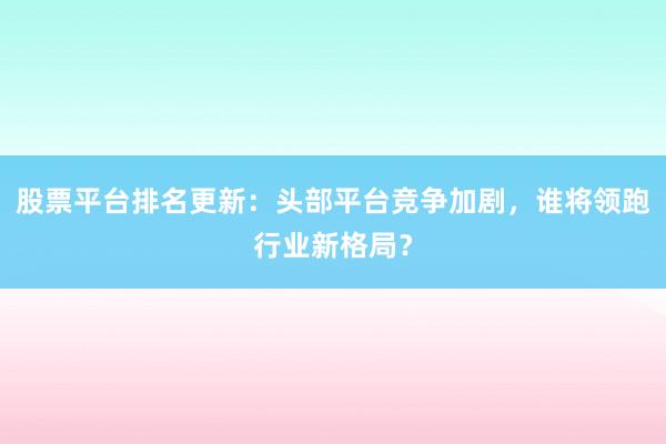 股票平台排名更新：头部平台竞争加剧，谁将领跑行业新格局？