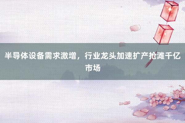 半导体设备需求激增，行业龙头加速扩产抢滩千亿市场