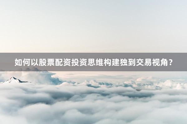 如何以股票配资投资思维构建独到交易视角？