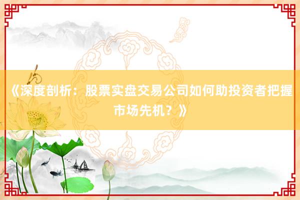 《深度剖析：股票实盘交易公司如何助投资者把握市场先机？》