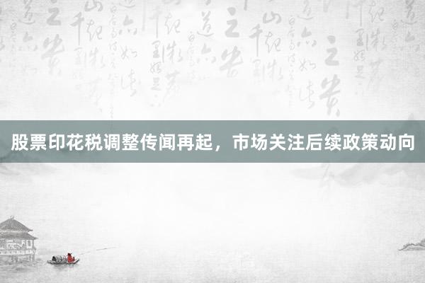 股票印花税调整传闻再起，市场关注后续政策动向