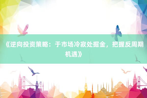 《逆向投资策略：于市场冷寂处掘金，把握反周期机遇》