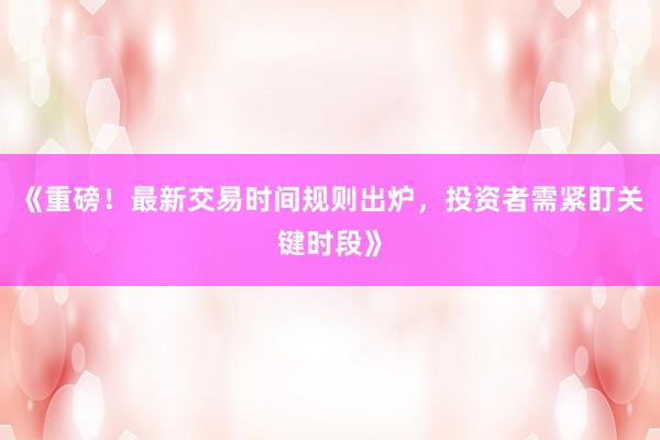《重磅！最新交易时间规则出炉，投资者需紧盯关键时段》