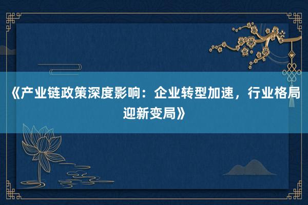 《产业链政策深度影响:企业转型加速,行业格局迎新变局》