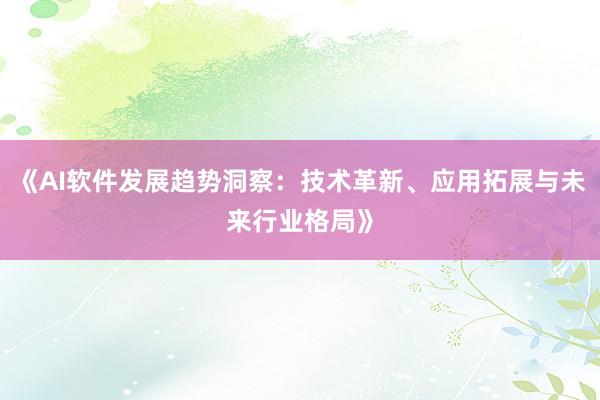 《AI软件发展趋势洞察：技术革新、应用拓展与未来行业格局》