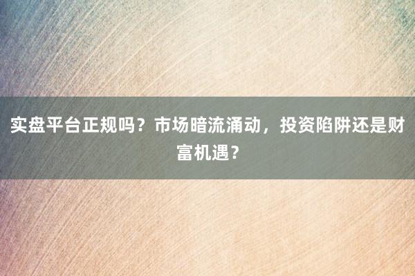 实盘平台正规吗？市场暗流涌动，投资陷阱还是财富机遇？