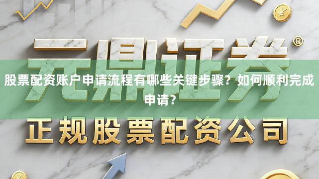 股票配资账户申请流程有哪些关键步骤？如何顺利完成申请？