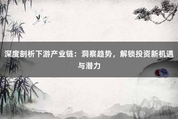 深度剖析下游产业链：洞察趋势，解锁投资新机遇与潜力