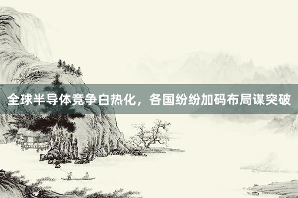 全球半导体竞争白热化，各国纷纷加码布局谋突破