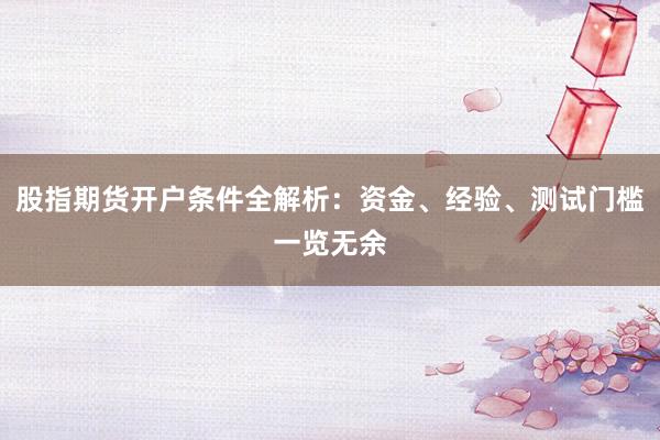 股指期货开户条件全解析：资金、经验、测试门槛一览无余