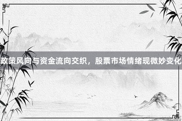 政策风向与资金流向交织，股票市场情绪现微妙变化