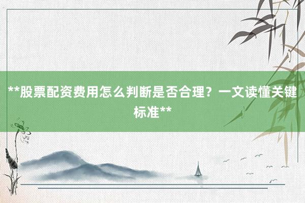 **股票配资费用怎么判断是否合理？一文读懂关键标准**