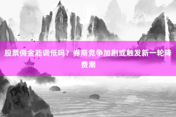 股票佣金能调低吗？券商竞争加剧或触发新一轮降费潮