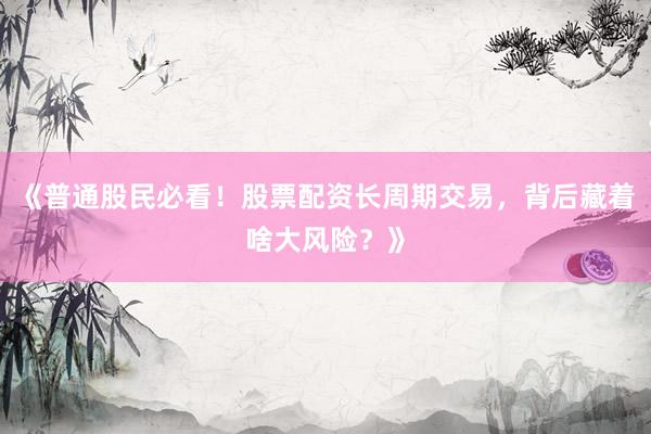 《普通股民必看！股票配资长周期交易，背后藏着啥大风险？》