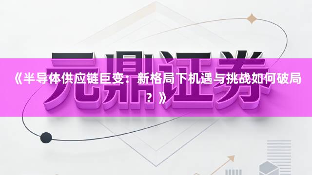 《半导体供应链巨变:新格局下机遇与挑战如何破局?》