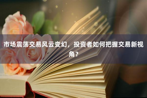 市场震荡交易风云变幻，投资者如何把握交易新视角？