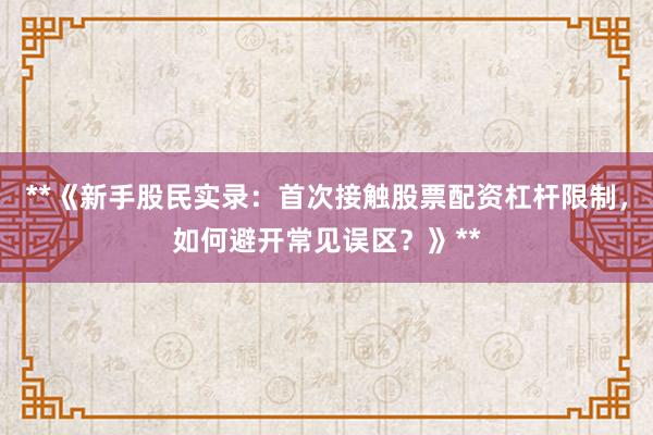 **《新手股民实录：首次接触股票配资杠杆限制，如何避开常见误区？》**