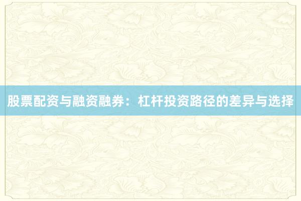 股票配资与融资融券：杠杆投资路径的差异与选择