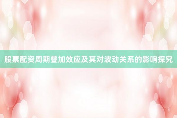 股票配资周期叠加效应及其对波动关系的影响探究